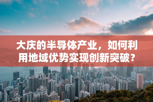 大庆的半导体产业，如何利用地域优势实现创新突破？