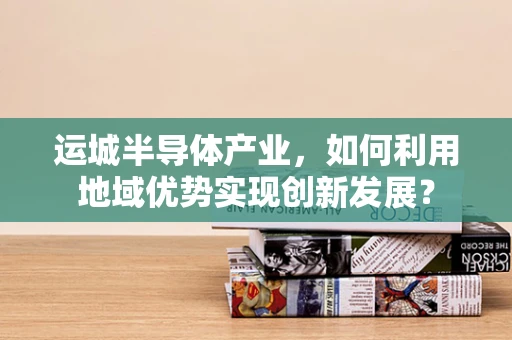 运城半导体产业，如何利用地域优势实现创新发展？