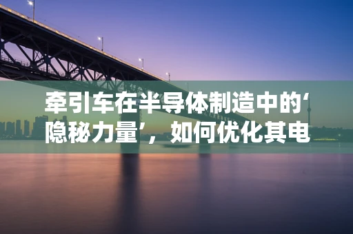 牵引车在半导体制造中的‘隐秘力量’，如何优化其电气系统以提升生产效率？