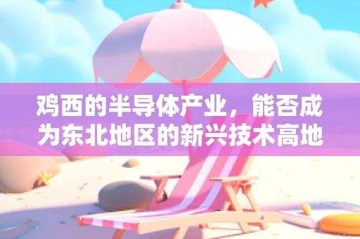 鸡西的半导体产业，能否成为东北地区的新兴技术高地？