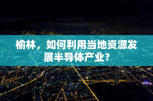 榆林，如何利用当地资源发展半导体产业？