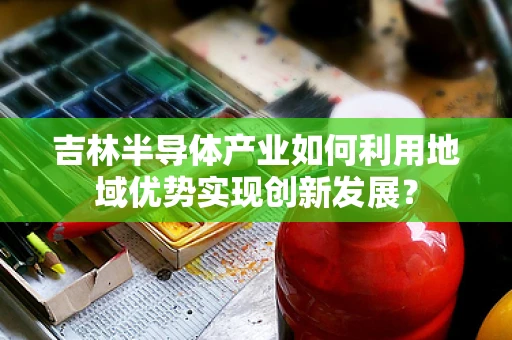吉林半导体产业如何利用地域优势实现创新发展？