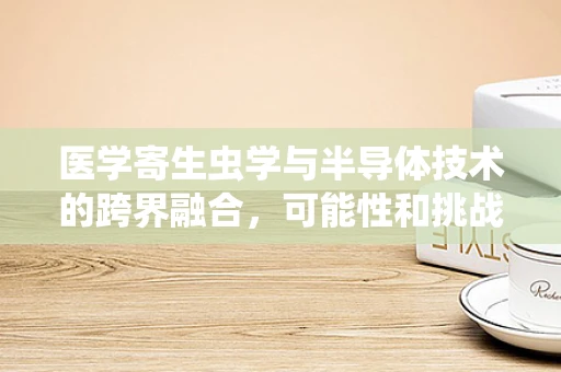 医学寄生虫学与半导体技术的跨界融合，可能性和挑战何在？
