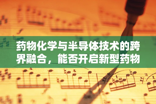 药物化学与半导体技术的跨界融合，能否开启新型药物研发的‘芯片’时代？