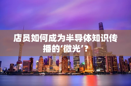 店员如何成为半导体知识传播的‘微光’？