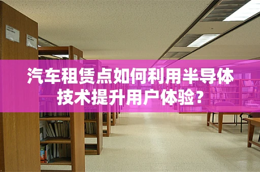 汽车租赁点如何利用半导体技术提升用户体验？