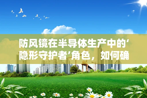 防风镜在半导体生产中的‘隐形守护者’角色，如何确保其有效抵御微粒污染？