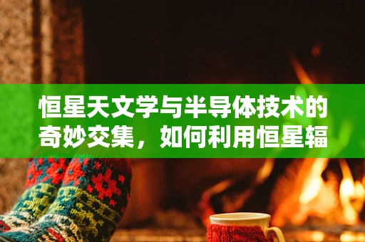 恒星天文学与半导体技术的奇妙交集，如何利用恒星辐射研究半导体材料？