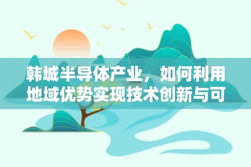 韩城半导体产业，如何利用地域优势实现技术创新与可持续发展？