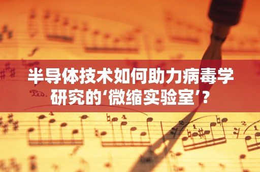 半导体技术如何助力病毒学研究的‘微缩实验室’？