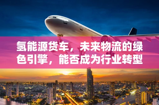 氢能源货车，未来物流的绿色引擎，能否成为行业转型的金钥匙？