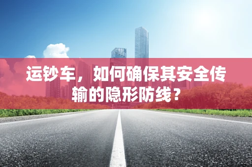运钞车，如何确保其安全传输的隐形防线？