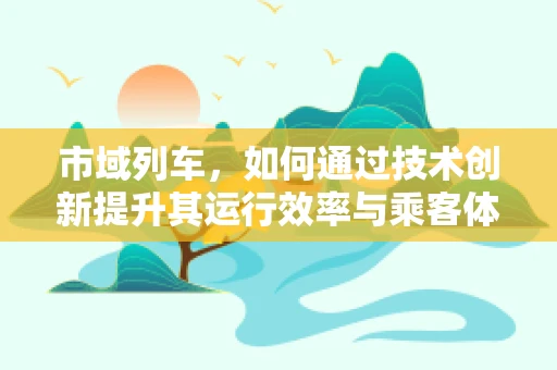 市域列车，如何通过技术创新提升其运行效率与乘客体验？