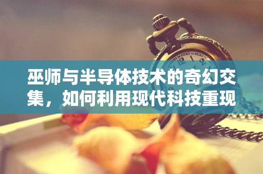 巫师与半导体技术的奇幻交集，如何利用现代科技重现魔法？