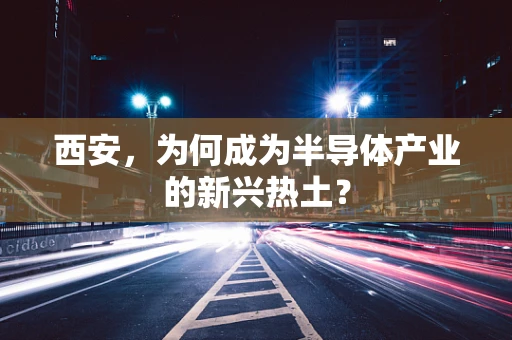 西安，为何成为半导体产业的新兴热土？