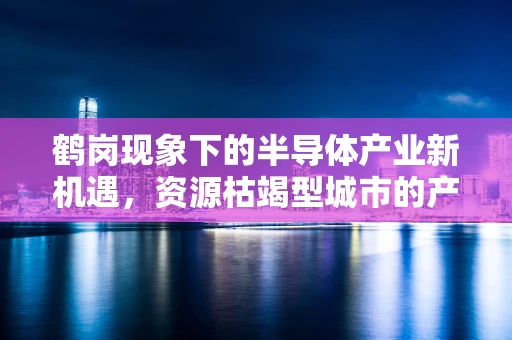 鹤岗现象下的半导体产业新机遇，资源枯竭型城市的产业转型之路