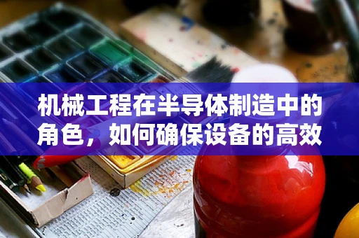 机械工程在半导体制造中的角色，如何确保设备的高效与精度？