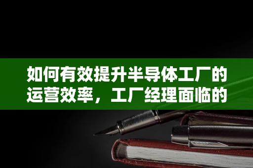 如何有效提升半导体工厂的运营效率，工厂经理面临的挑战与策略