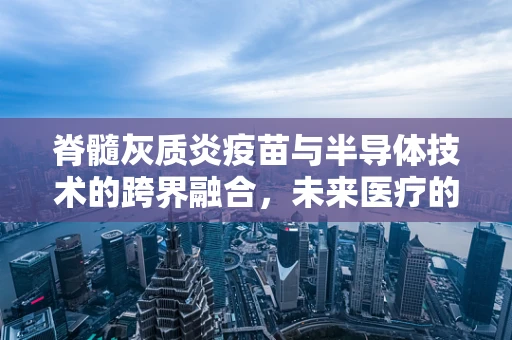 脊髓灰质炎疫苗与半导体技术的跨界融合，未来医疗的微纳新篇章？
