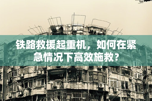 铁路救援起重机，如何在紧急情况下高效施救？