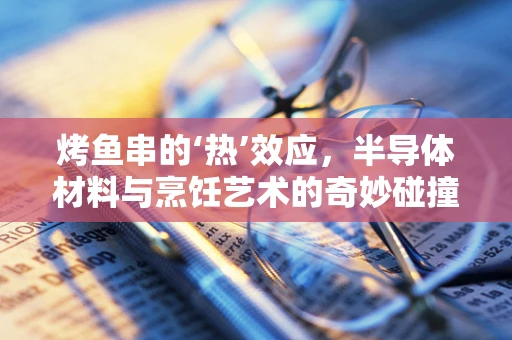 烤鱼串的‘热’效应，半导体材料与烹饪艺术的奇妙碰撞
