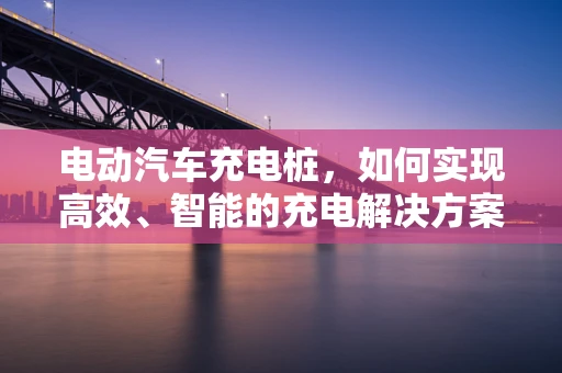 电动汽车充电桩，如何实现高效、智能的充电解决方案？