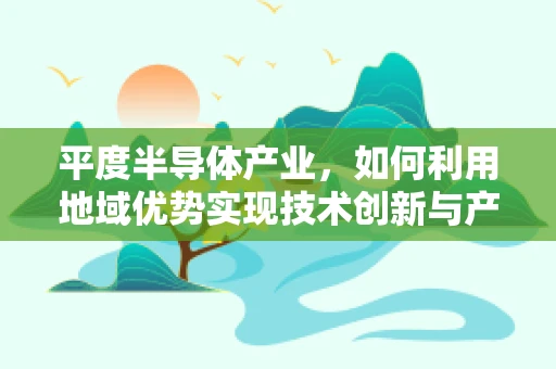 平度半导体产业，如何利用地域优势实现技术创新与产业升级？