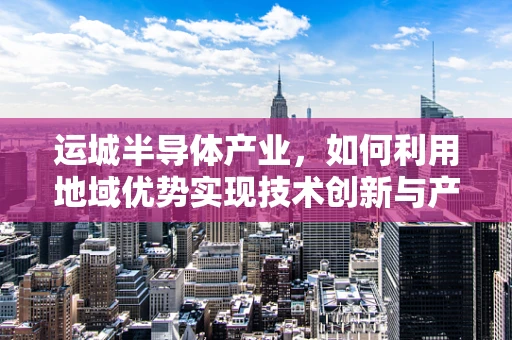 运城半导体产业，如何利用地域优势实现技术创新与产业升级？
