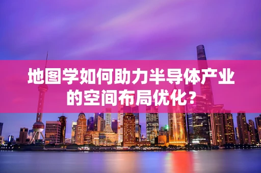 地图学如何助力半导体产业的空间布局优化？