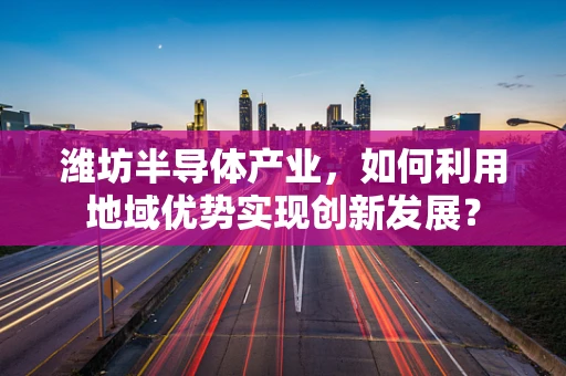 潍坊半导体产业，如何利用地域优势实现创新发展？