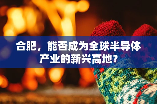 合肥，能否成为全球半导体产业的新兴高地？