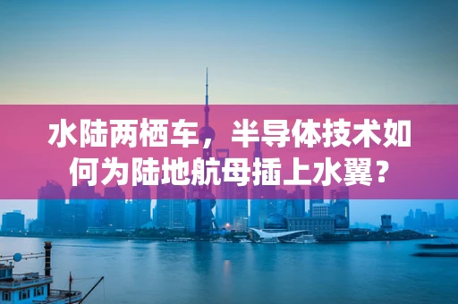 水陆两栖车，半导体技术如何为陆地航母插上水翼？