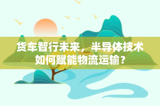 货车智行未来，半导体技术如何赋能物流运输？