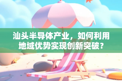 汕头半导体产业，如何利用地域优势实现创新突破？