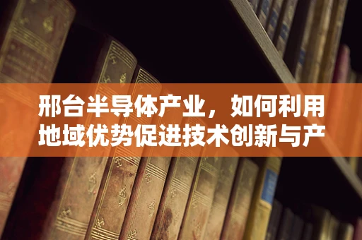 邢台半导体产业，如何利用地域优势促进技术创新与产业升级？