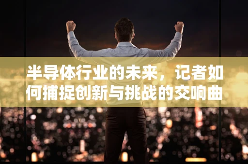 半导体行业的未来，记者如何捕捉创新与挑战的交响曲？