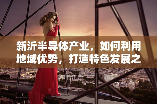 新沂半导体产业，如何利用地域优势，打造特色发展之路？