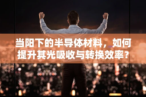 当阳下的半导体材料，如何提升其光吸收与转换效率？