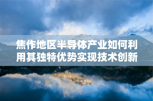 焦作地区半导体产业如何利用其独特优势实现技术创新与产业升级？