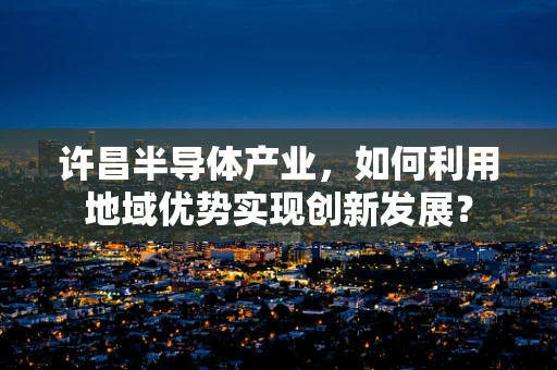 许昌半导体产业，如何利用地域优势实现创新发展？