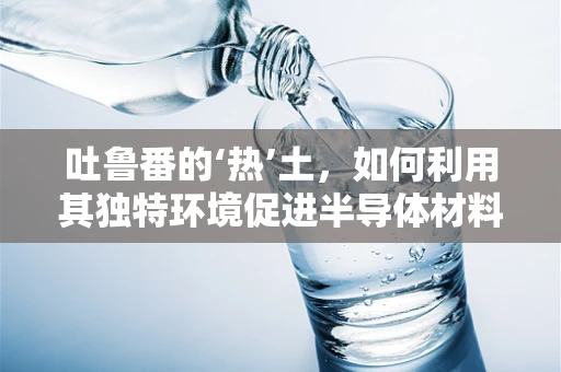 吐鲁番的‘热’土，如何利用其独特环境促进半导体材料发展？
