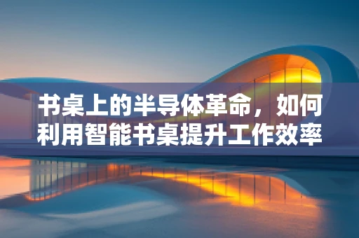 书桌上的半导体革命，如何利用智能书桌提升工作效率？