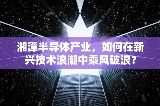 湘潭半导体产业，如何在新兴技术浪潮中乘风破浪？