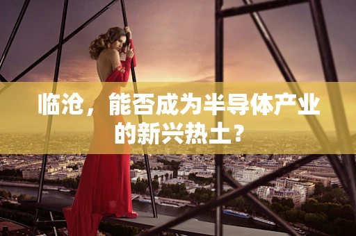 临沧，能否成为半导体产业的新兴热土？
