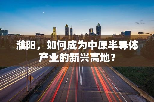 濮阳，如何成为中原半导体产业的新兴高地？