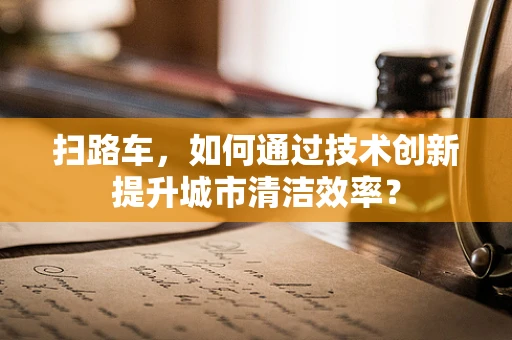 扫路车，如何通过技术创新提升城市清洁效率？