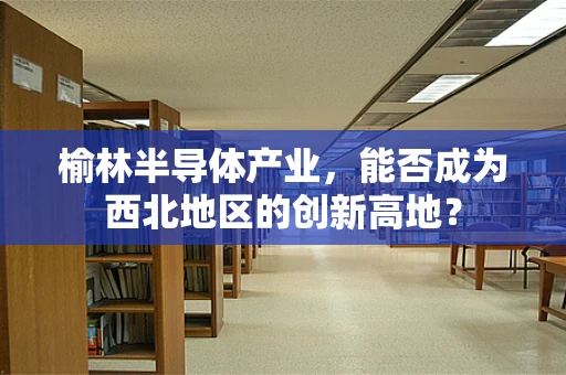 榆林半导体产业，能否成为西北地区的创新高地？