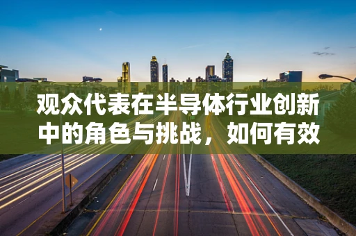 观众代表在半导体行业创新中的角色与挑战，如何有效沟通与反馈？
