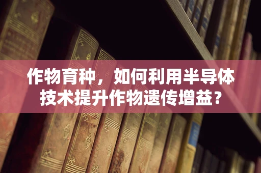作物育种，如何利用半导体技术提升作物遗传增益？