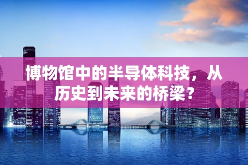 博物馆中的半导体科技，从历史到未来的桥梁？